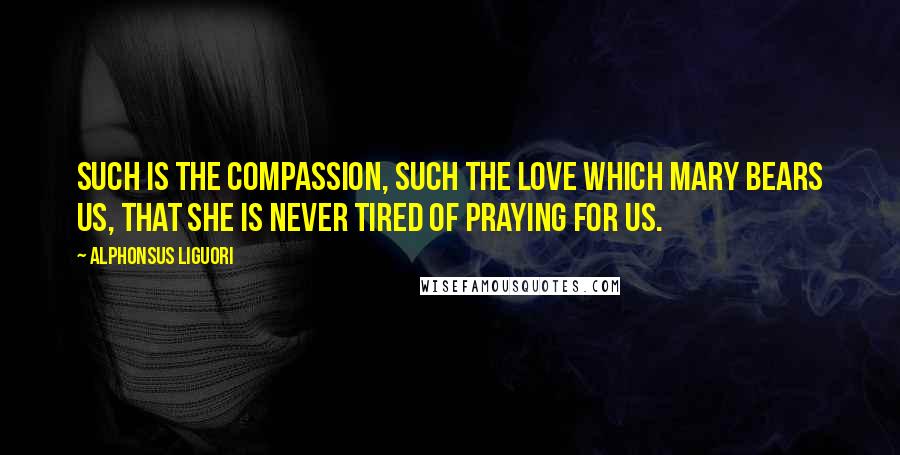 Alphonsus Liguori Quotes: Such is the compassion, such the love which Mary bears us, that she is never tired of praying for us.