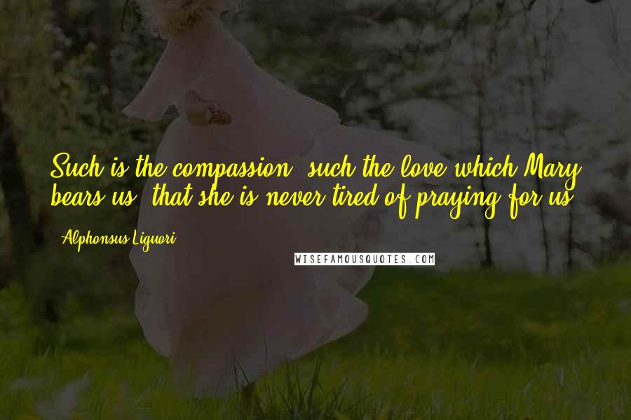 Alphonsus Liguori Quotes: Such is the compassion, such the love which Mary bears us, that she is never tired of praying for us.