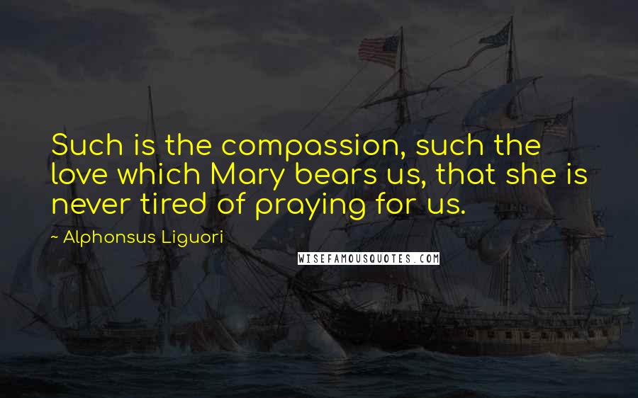 Alphonsus Liguori Quotes: Such is the compassion, such the love which Mary bears us, that she is never tired of praying for us.