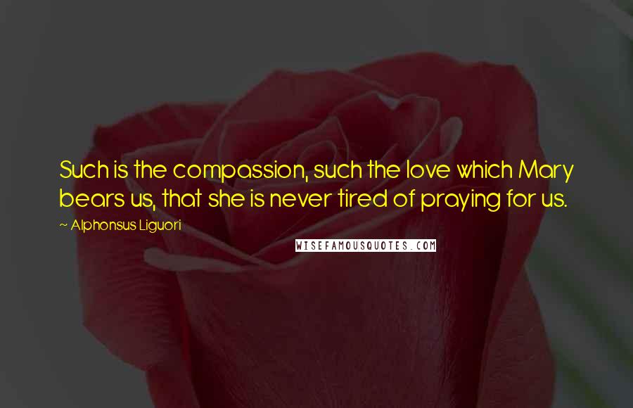 Alphonsus Liguori Quotes: Such is the compassion, such the love which Mary bears us, that she is never tired of praying for us.