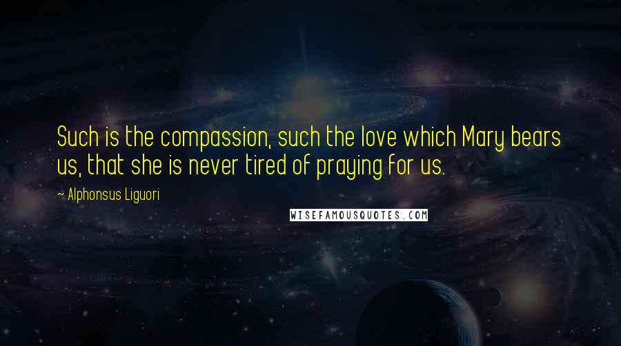 Alphonsus Liguori Quotes: Such is the compassion, such the love which Mary bears us, that she is never tired of praying for us.