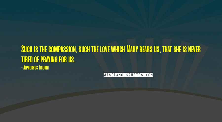 Alphonsus Liguori Quotes: Such is the compassion, such the love which Mary bears us, that she is never tired of praying for us.