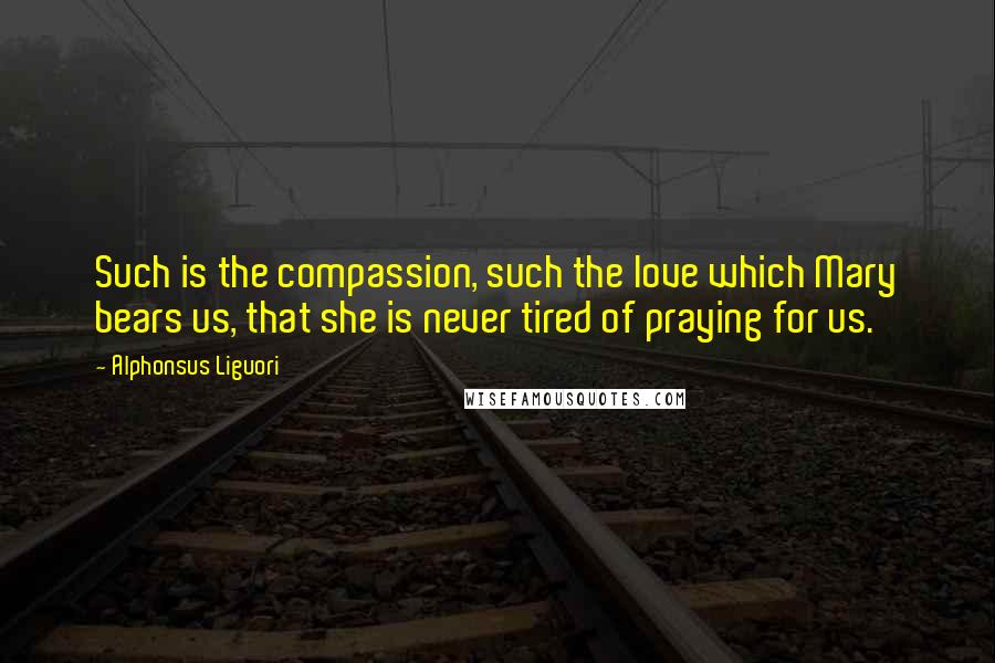 Alphonsus Liguori Quotes: Such is the compassion, such the love which Mary bears us, that she is never tired of praying for us.