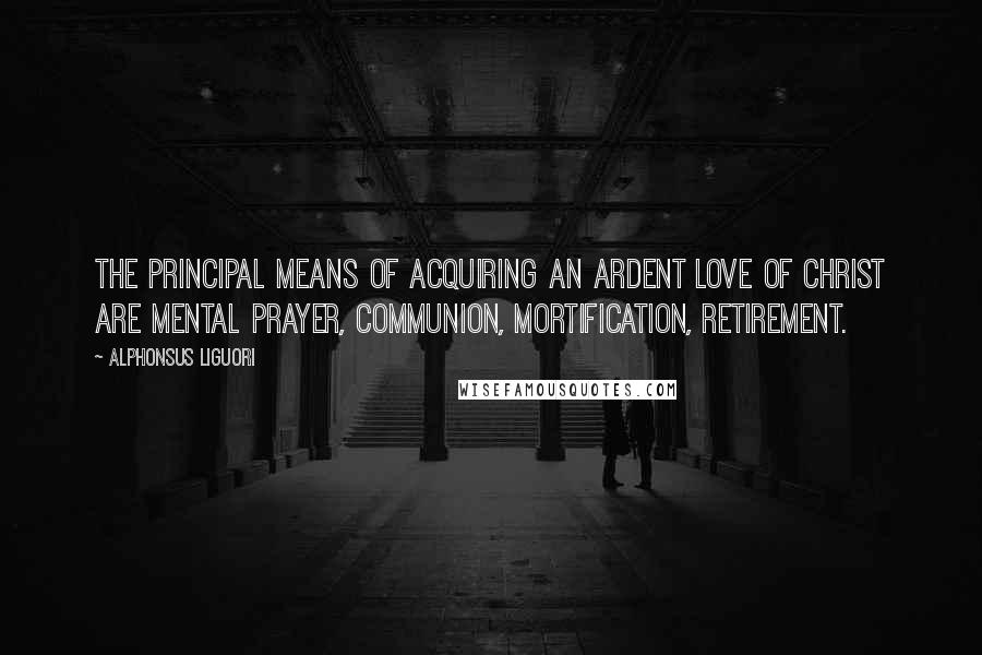 Alphonsus Liguori Quotes: The principal means of acquiring an ardent love of Christ are mental prayer, Communion, mortification, retirement.