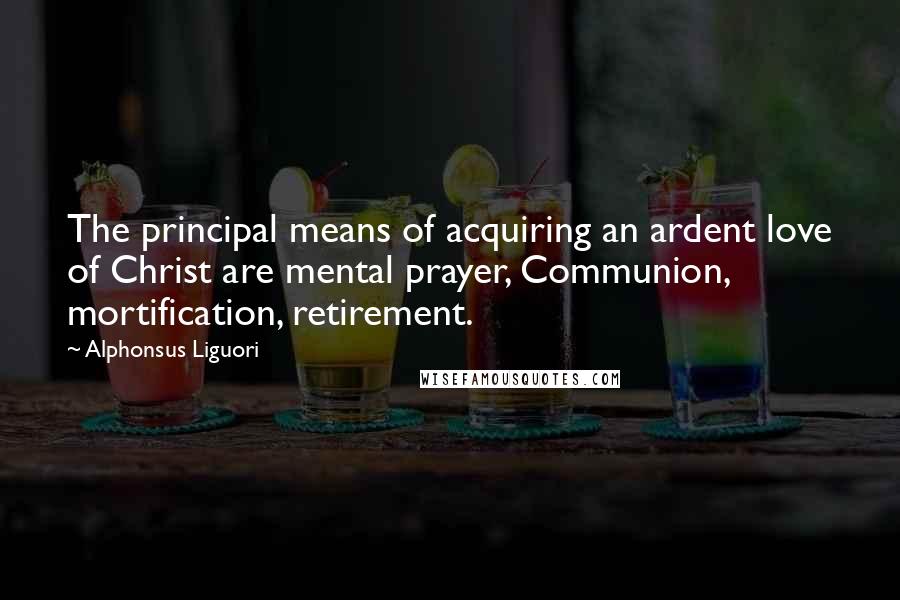 Alphonsus Liguori Quotes: The principal means of acquiring an ardent love of Christ are mental prayer, Communion, mortification, retirement.