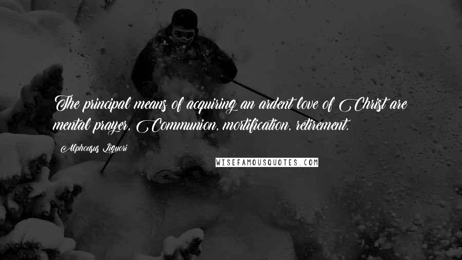 Alphonsus Liguori Quotes: The principal means of acquiring an ardent love of Christ are mental prayer, Communion, mortification, retirement.