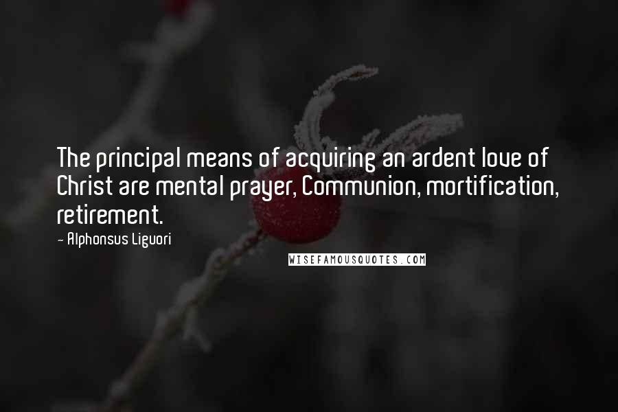 Alphonsus Liguori Quotes: The principal means of acquiring an ardent love of Christ are mental prayer, Communion, mortification, retirement.