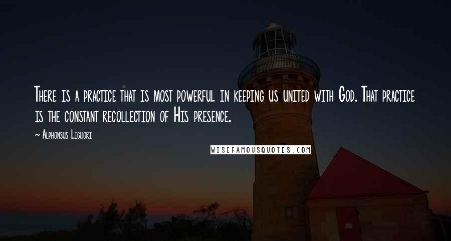 Alphonsus Liguori Quotes: There is a practice that is most powerful in keeping us united with God. That practice is the constant recollection of His presence.