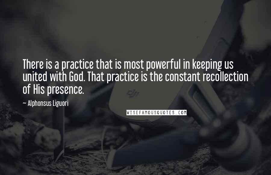 Alphonsus Liguori Quotes: There is a practice that is most powerful in keeping us united with God. That practice is the constant recollection of His presence.