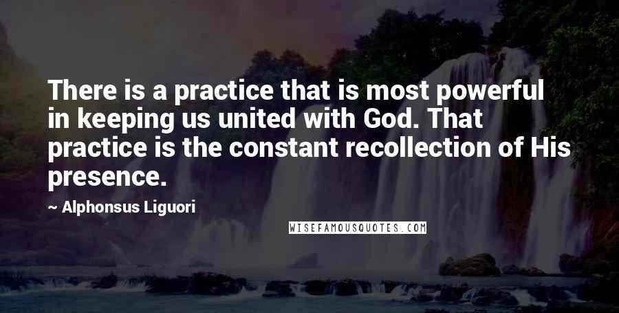 Alphonsus Liguori Quotes: There is a practice that is most powerful in keeping us united with God. That practice is the constant recollection of His presence.