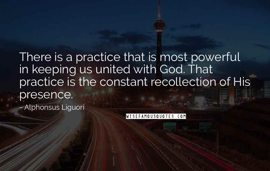 Alphonsus Liguori Quotes: There is a practice that is most powerful in keeping us united with God. That practice is the constant recollection of His presence.