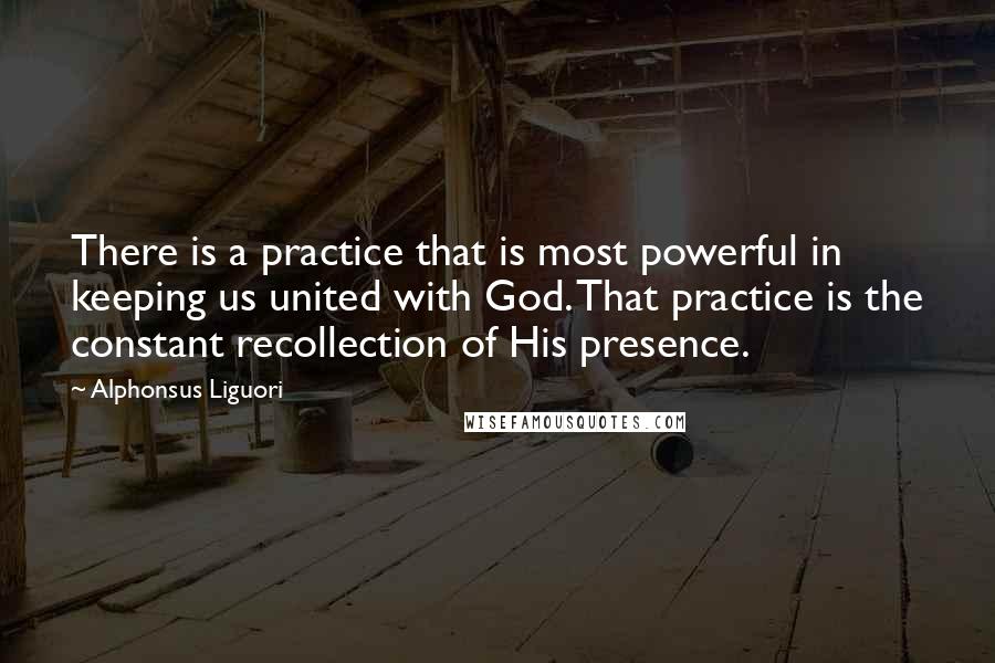 Alphonsus Liguori Quotes: There is a practice that is most powerful in keeping us united with God. That practice is the constant recollection of His presence.