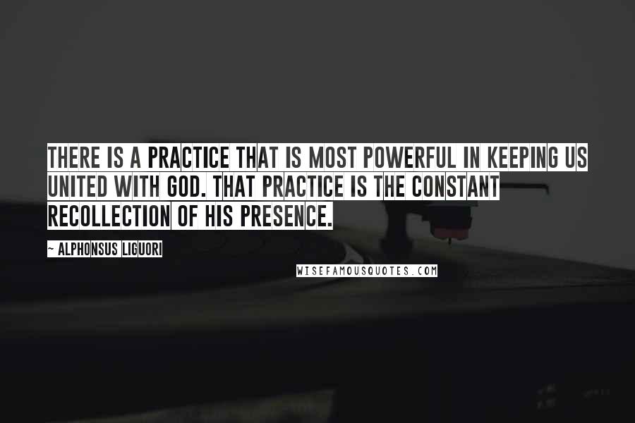 Alphonsus Liguori Quotes: There is a practice that is most powerful in keeping us united with God. That practice is the constant recollection of His presence.