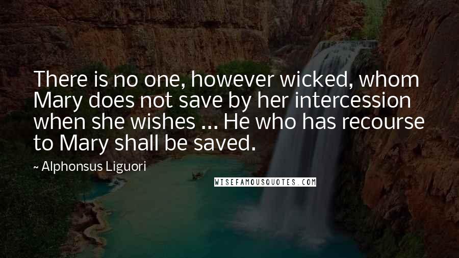 Alphonsus Liguori Quotes: There is no one, however wicked, whom Mary does not save by her intercession when she wishes ... He who has recourse to Mary shall be saved.