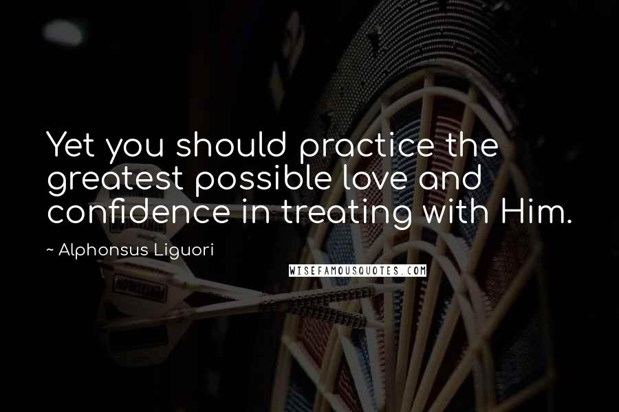 Alphonsus Liguori Quotes: Yet you should practice the greatest possible love and confidence in treating with Him.