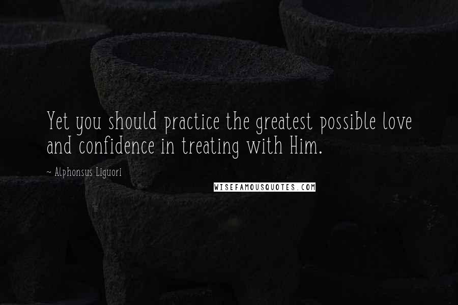 Alphonsus Liguori Quotes: Yet you should practice the greatest possible love and confidence in treating with Him.