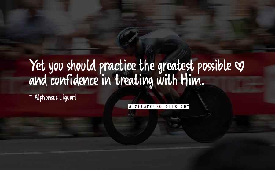 Alphonsus Liguori Quotes: Yet you should practice the greatest possible love and confidence in treating with Him.