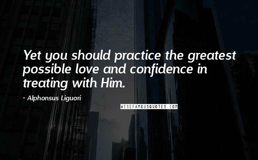 Alphonsus Liguori Quotes: Yet you should practice the greatest possible love and confidence in treating with Him.