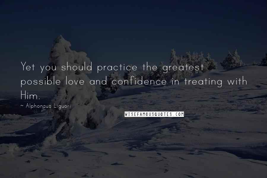 Alphonsus Liguori Quotes: Yet you should practice the greatest possible love and confidence in treating with Him.