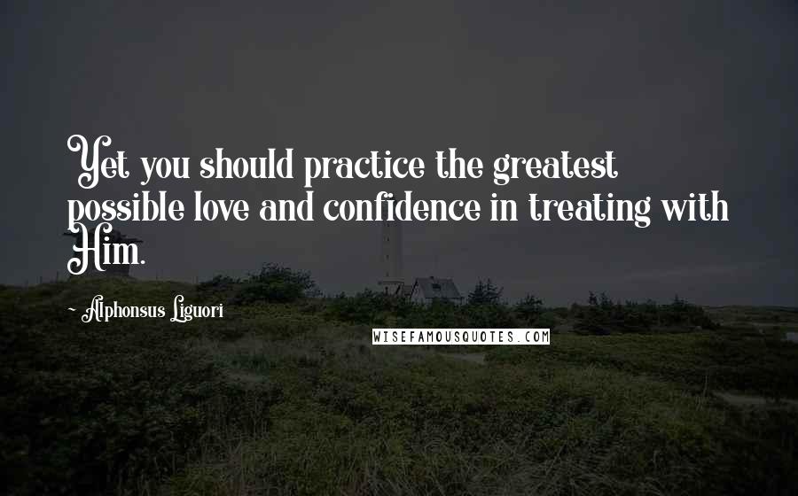 Alphonsus Liguori Quotes: Yet you should practice the greatest possible love and confidence in treating with Him.