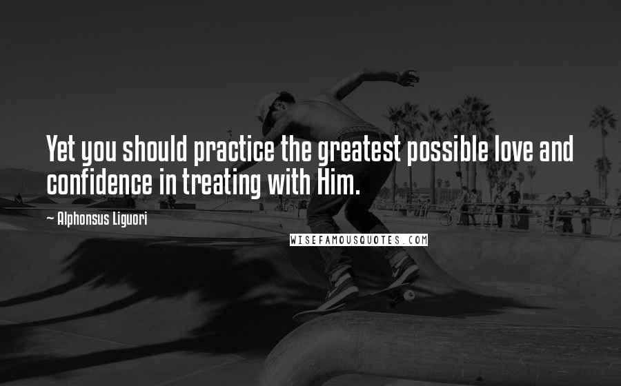 Alphonsus Liguori Quotes: Yet you should practice the greatest possible love and confidence in treating with Him.