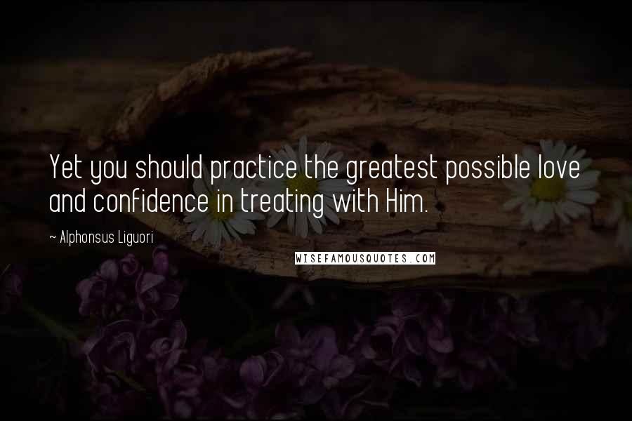 Alphonsus Liguori Quotes: Yet you should practice the greatest possible love and confidence in treating with Him.