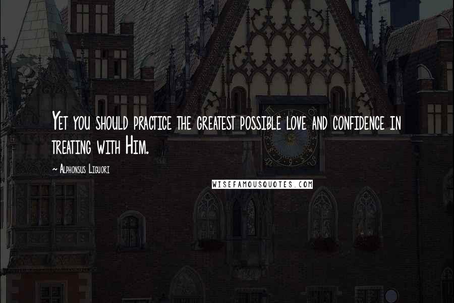 Alphonsus Liguori Quotes: Yet you should practice the greatest possible love and confidence in treating with Him.