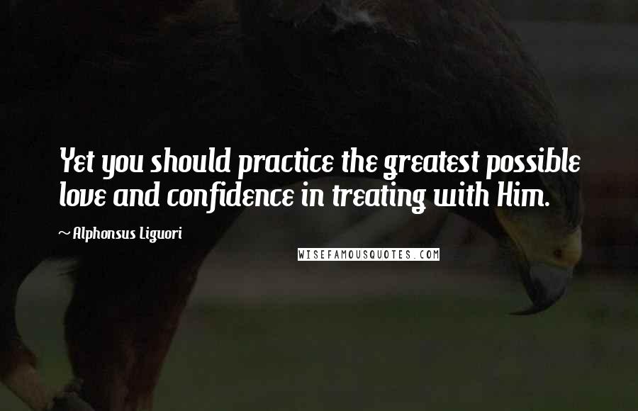 Alphonsus Liguori Quotes: Yet you should practice the greatest possible love and confidence in treating with Him.