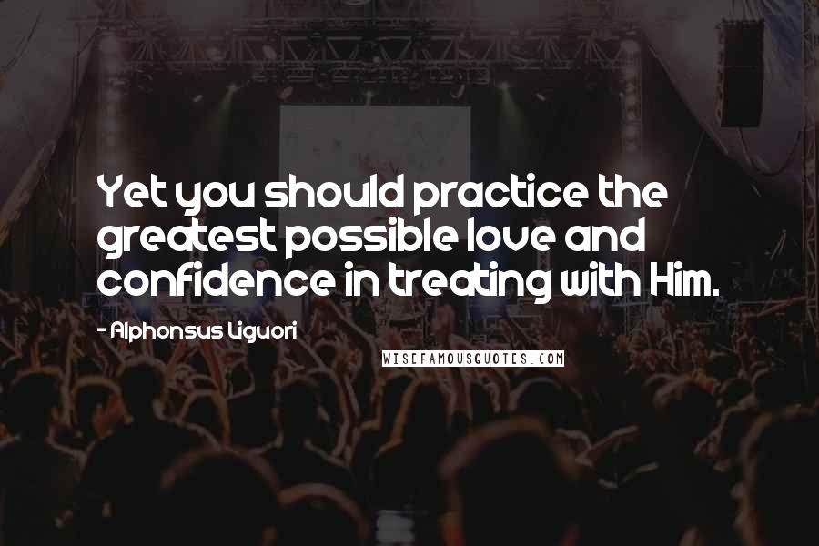 Alphonsus Liguori Quotes: Yet you should practice the greatest possible love and confidence in treating with Him.