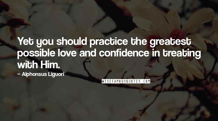 Alphonsus Liguori Quotes: Yet you should practice the greatest possible love and confidence in treating with Him.