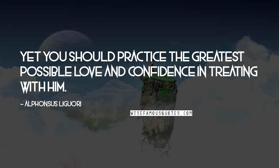 Alphonsus Liguori Quotes: Yet you should practice the greatest possible love and confidence in treating with Him.