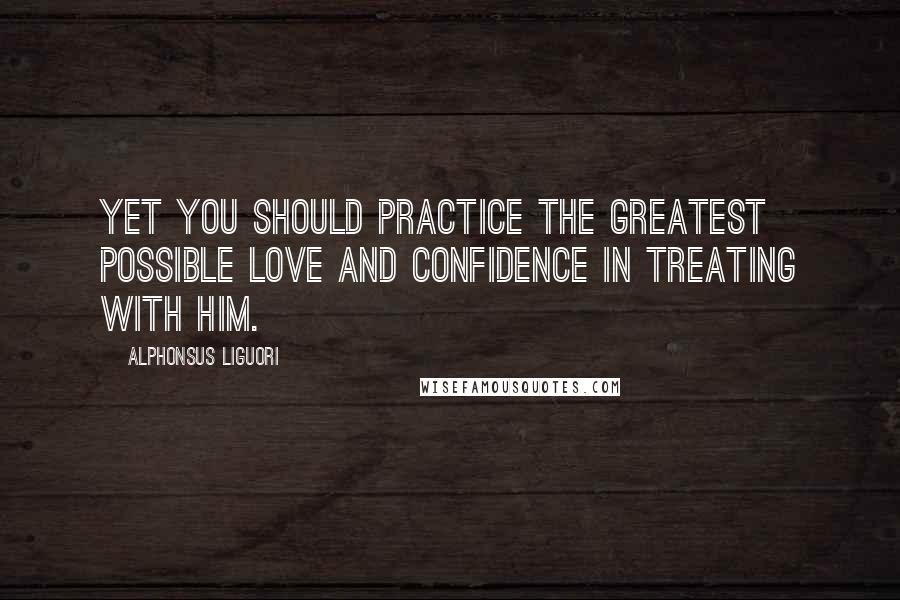 Alphonsus Liguori Quotes: Yet you should practice the greatest possible love and confidence in treating with Him.