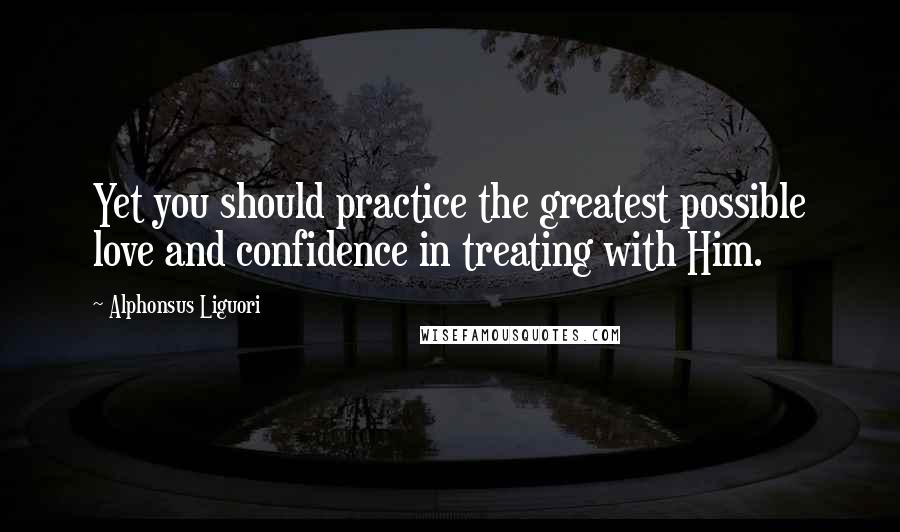 Alphonsus Liguori Quotes: Yet you should practice the greatest possible love and confidence in treating with Him.