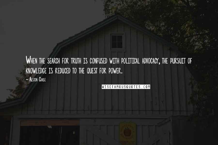 Alston Chase Quotes: When the search for truth is confused with political advocacy, the pursuit of knowledge is reduced to the quest for power.