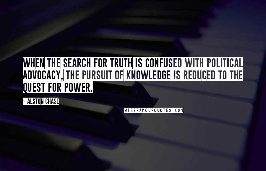Alston Chase Quotes: When the search for truth is confused with political advocacy, the pursuit of knowledge is reduced to the quest for power.