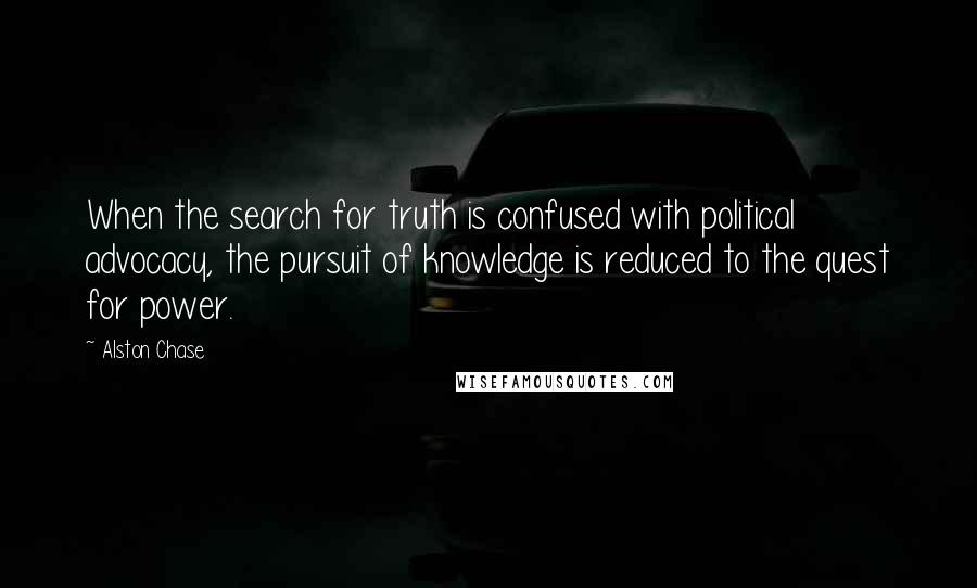 Alston Chase Quotes: When the search for truth is confused with political advocacy, the pursuit of knowledge is reduced to the quest for power.