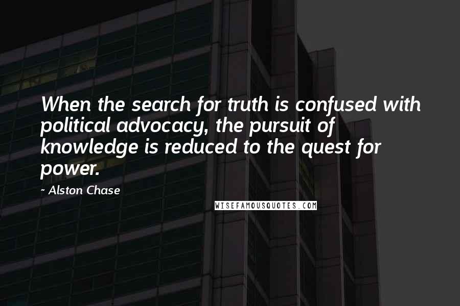 Alston Chase Quotes: When the search for truth is confused with political advocacy, the pursuit of knowledge is reduced to the quest for power.