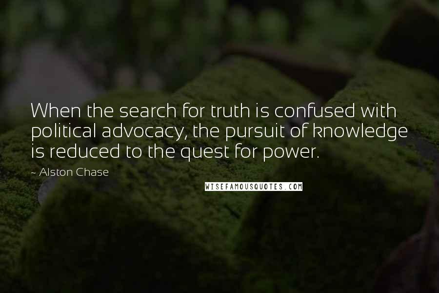 Alston Chase Quotes: When the search for truth is confused with political advocacy, the pursuit of knowledge is reduced to the quest for power.
