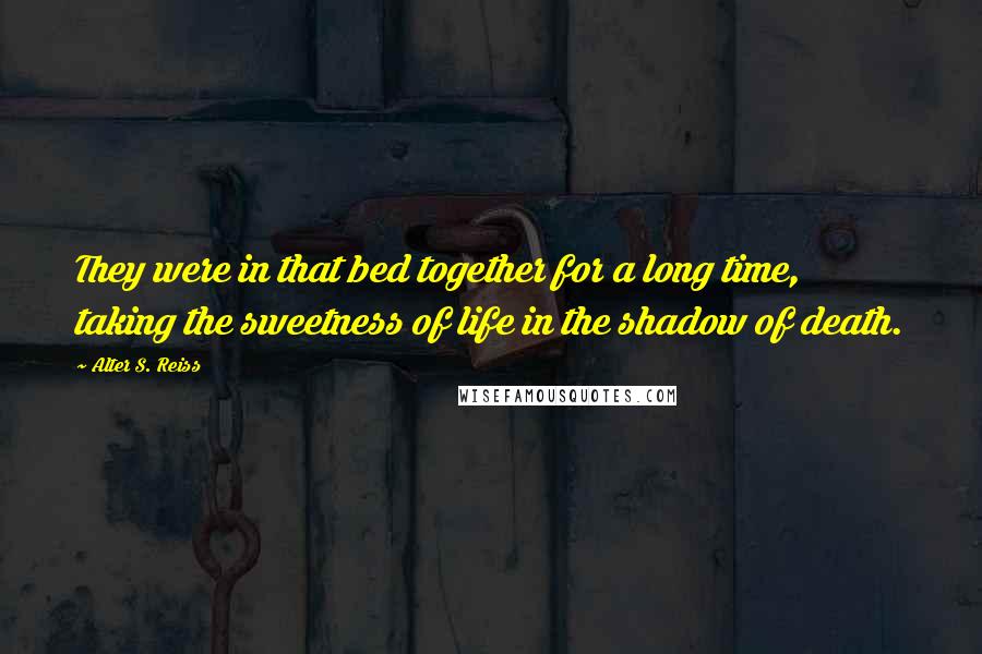 Alter S. Reiss Quotes: They were in that bed together for a long time, taking the sweetness of life in the shadow of death.