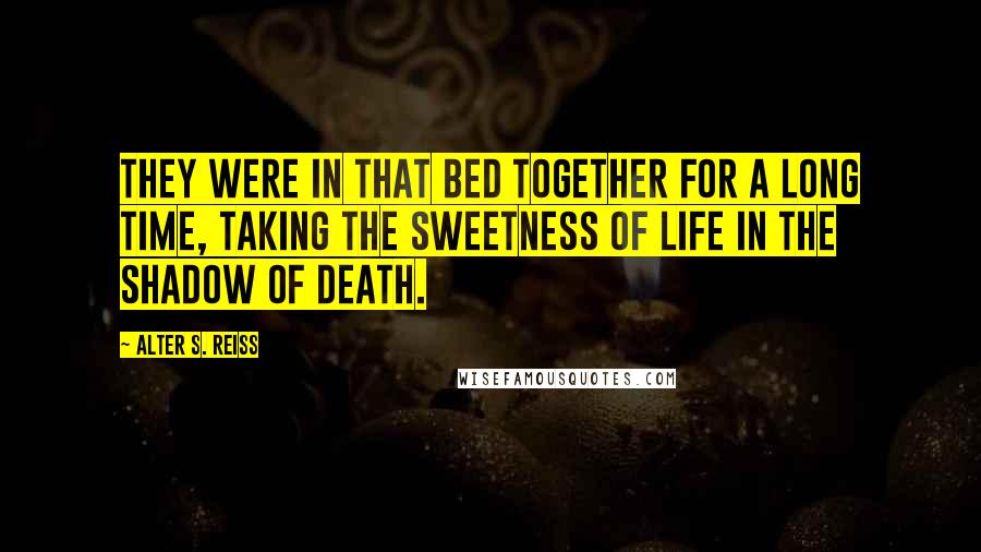 Alter S. Reiss Quotes: They were in that bed together for a long time, taking the sweetness of life in the shadow of death.