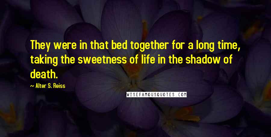 Alter S. Reiss Quotes: They were in that bed together for a long time, taking the sweetness of life in the shadow of death.