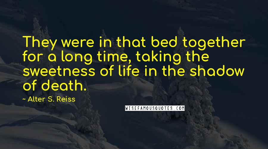 Alter S. Reiss Quotes: They were in that bed together for a long time, taking the sweetness of life in the shadow of death.