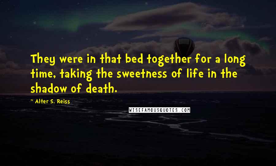 Alter S. Reiss Quotes: They were in that bed together for a long time, taking the sweetness of life in the shadow of death.