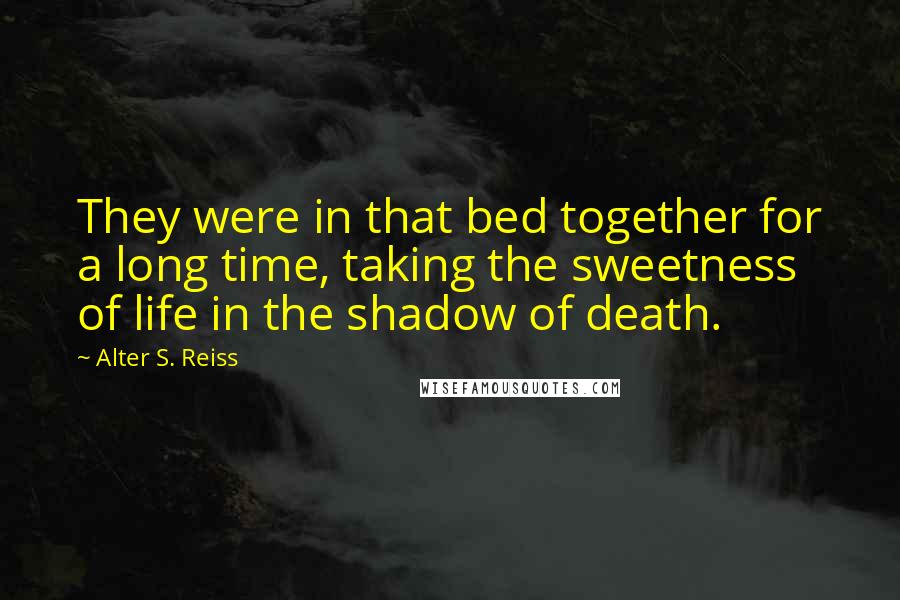 Alter S. Reiss Quotes: They were in that bed together for a long time, taking the sweetness of life in the shadow of death.