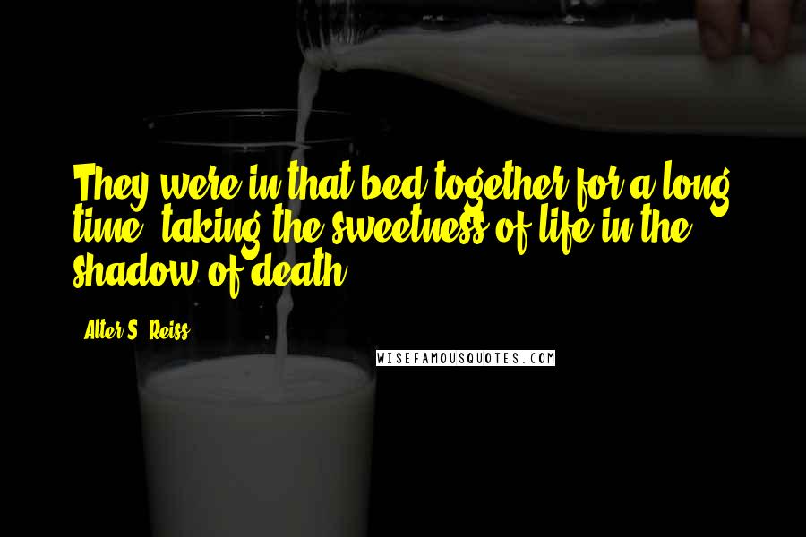 Alter S. Reiss Quotes: They were in that bed together for a long time, taking the sweetness of life in the shadow of death.