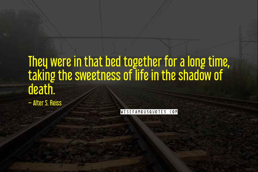 Alter S. Reiss Quotes: They were in that bed together for a long time, taking the sweetness of life in the shadow of death.