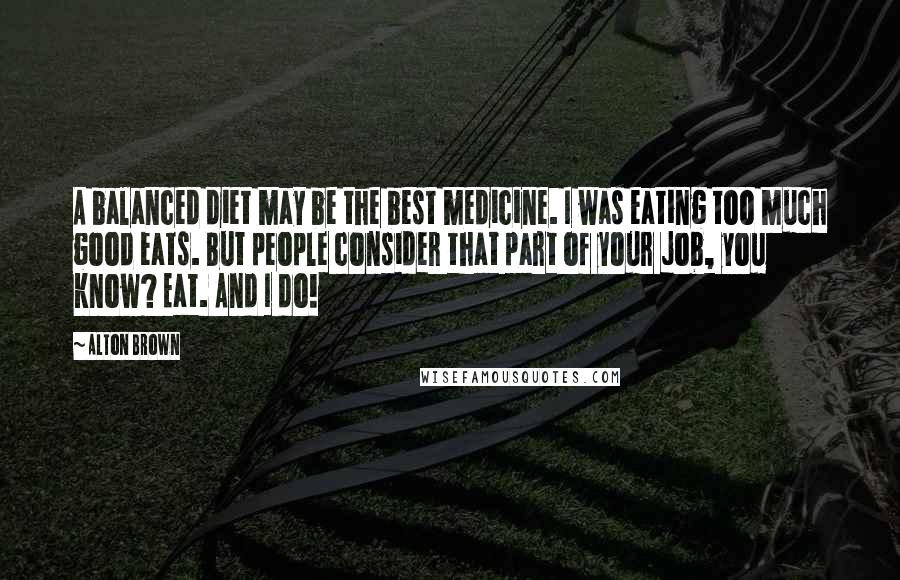 Alton Brown Quotes: A balanced diet may be the best medicine. I was eating too much good eats. But people consider that part of your job, you know? Eat. And I do!