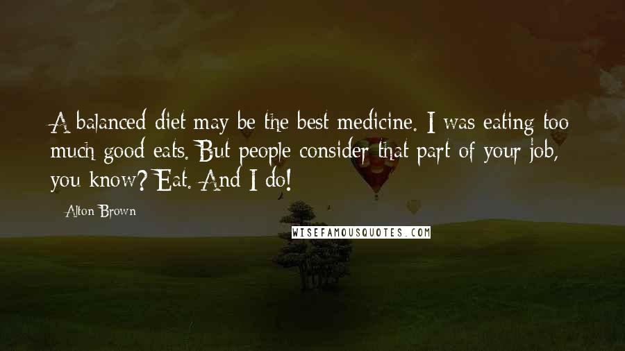 Alton Brown Quotes: A balanced diet may be the best medicine. I was eating too much good eats. But people consider that part of your job, you know? Eat. And I do!