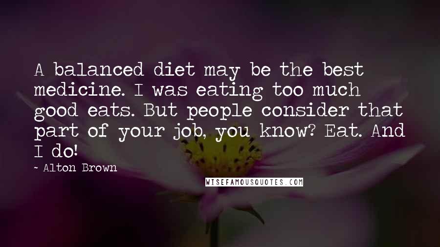 Alton Brown Quotes: A balanced diet may be the best medicine. I was eating too much good eats. But people consider that part of your job, you know? Eat. And I do!
