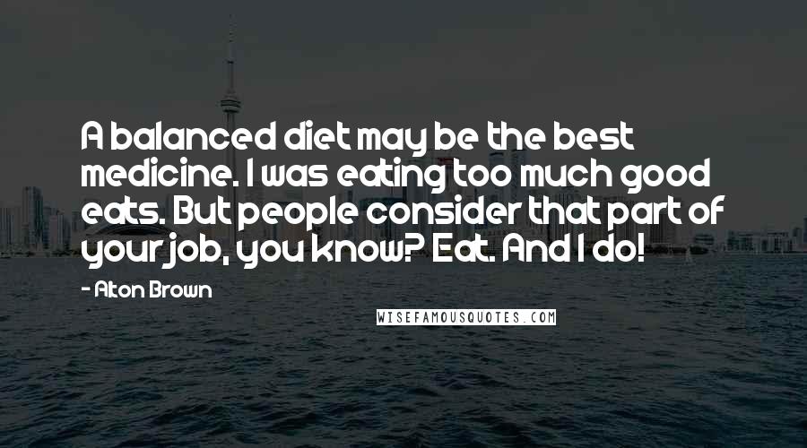 Alton Brown Quotes: A balanced diet may be the best medicine. I was eating too much good eats. But people consider that part of your job, you know? Eat. And I do!